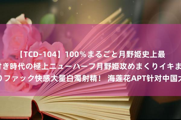 【TCD-104】100％まるごと月野姫史上最強ベスト！ 究極の玉竿付き時代の極上ニューハーフ月野姫攻めまくりイキまくりファック快感大量白濁射精！ 海莲花APT针对中国大陆的邮件垂纶技战术手法纪念