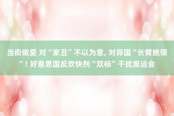 当街做爱 对“家丑”不以为意, 对异国“长臂统领”! 好意思国反欢快剂“双标”干扰奥运会