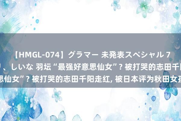 【HMGL-074】グラマー 未発表スペシャル 7 ゆず、MARIA、アメリ、しいな 羽坛“最强好意思仙女”? 被打哭的志田千阳走红, 被日本评为秋田女孩
