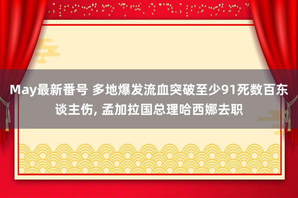 May最新番号 多地爆发流血突破至少91死数百东谈主伤, 孟加拉国总理哈西娜去职