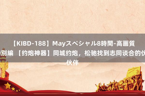 【KIBD-188】Mayスペシャル8時間-高画質-特別編 【约炮神器】同城约炮，松驰找到志同谈合的伙伴