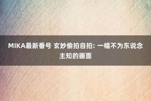 MIKA最新番号 玄妙偷拍自拍: 一幅不为东说念主知的画面