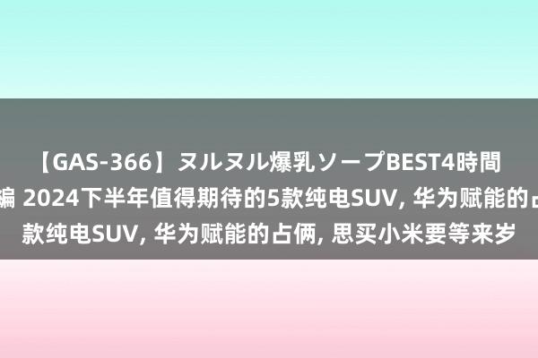【GAS-366】ヌルヌル爆乳ソープBEST4時間 マットSEX騎乗位特別編 2024下半年值得期待的5款纯电SUV, 华为赋能的占俩, 思买小米要等来岁