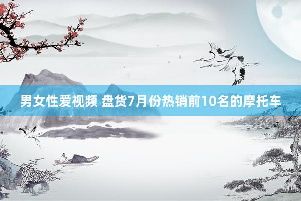男女性爱视频 盘货7月份热销前10名的摩托车