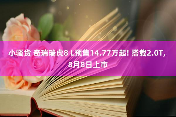 小骚货 奇瑞瑞虎8 L预售14.77万起! 搭载2.0T, 8月8日上市