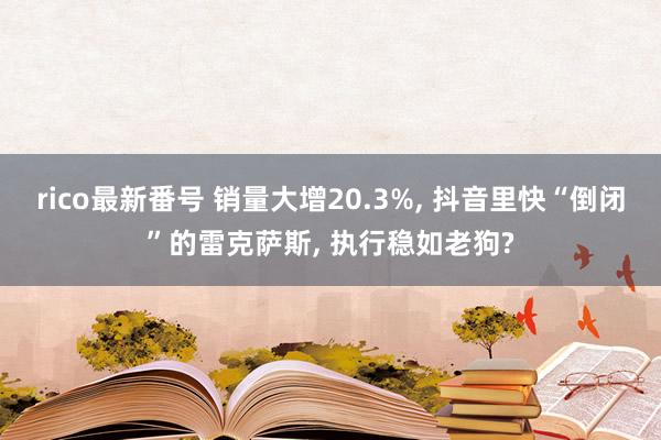 rico最新番号 销量大增20.3%, 抖音里快“倒闭”的雷克萨斯, 执行稳如老狗?