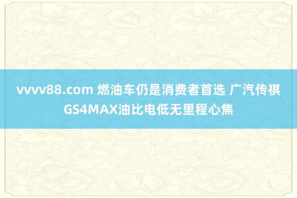 vvvv88.com 燃油车仍是消费者首选 广汽传祺GS4MAX油比电低无里程心焦