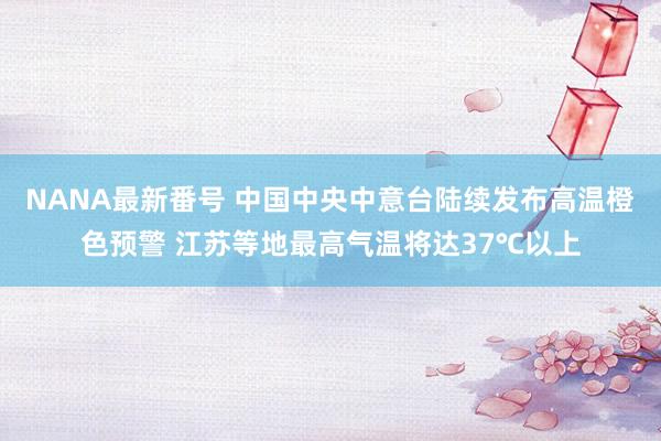 NANA最新番号 中国中央中意台陆续发布高温橙色预警 江苏等地最高气温将达37℃以上