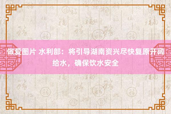 做爱图片 水利部：将引导湖南资兴尽快复原开阔给水，确保饮水安全