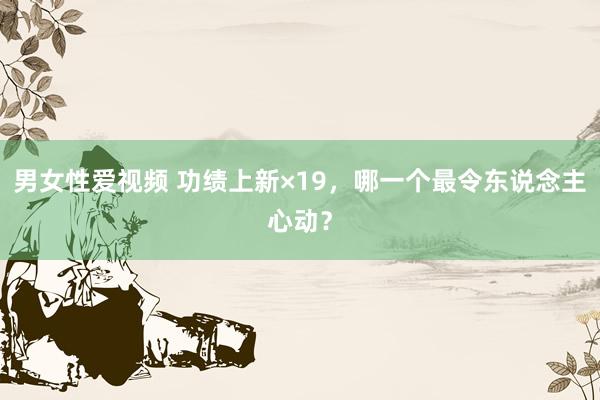 男女性爱视频 功绩上新×19，哪一个最令东说念主心动？