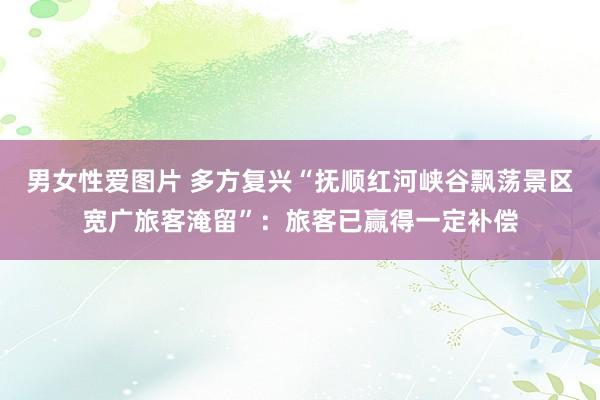 男女性爱图片 多方复兴“抚顺红河峡谷飘荡景区宽广旅客淹留”：旅客已赢得一定补偿