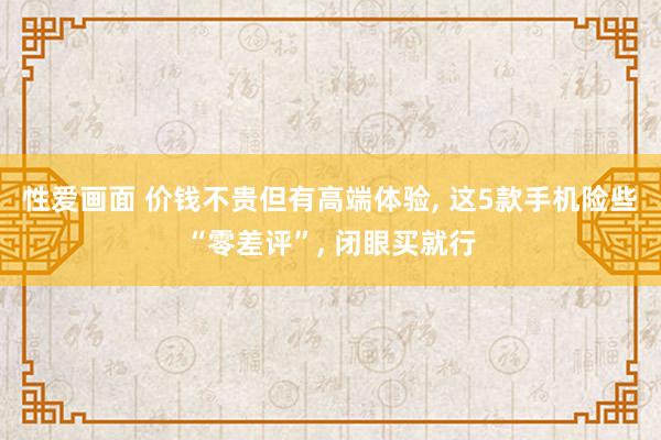 性爱画面 价钱不贵但有高端体验, 这5款手机险些“零差评”, 闭眼买就行