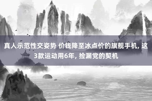 真人示范性交姿势 价钱降至冰点价的旗舰手机, 这3款运动用6年, 捡漏党的契机