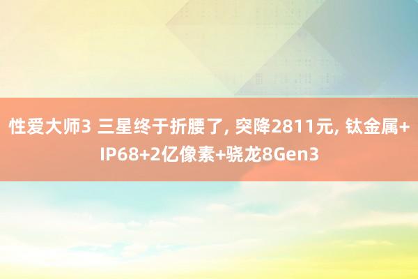 性爱大师3 三星终于折腰了, 突降2811元, 钛金属+IP68+2亿像素+骁龙8Gen3