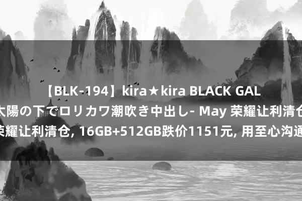 【BLK-194】kira★kira BLACK GAL 黒ギャル青姦露出-灼熱太陽の下でロリカワ潮吹き中出し- May 荣耀让利清仓, 16GB+512GB跌价1151元, 用至心沟通高销量
