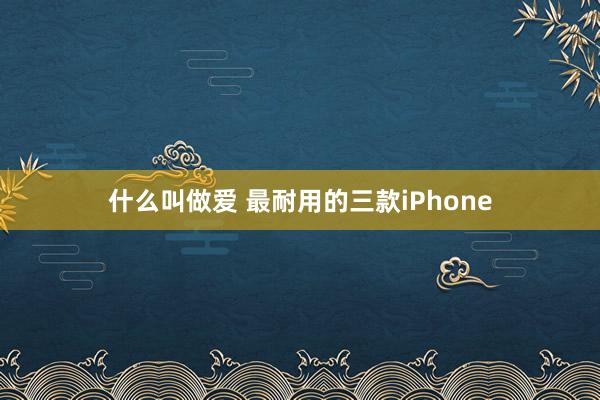 什么叫做爱 最耐用的三款iPhone