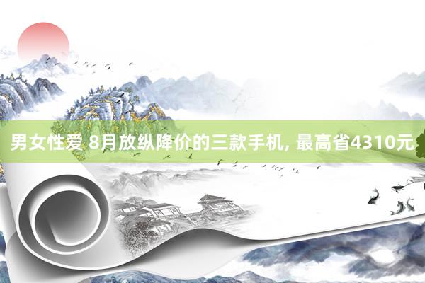 男女性爱 8月放纵降价的三款手机, 最高省4310元