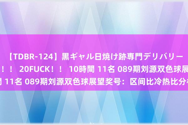 【TDBR-124】黒ギャル日焼け跡専門デリバリーヘルス チョーベスト！！ 20FUCK！！ 10時間 11名 089期刘源双色球展望奖号：区间比冷热比分析