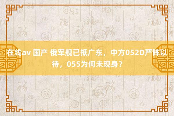 在线av 国产 俄军舰已抵广东，中方052D严阵以待，055为何未现身？