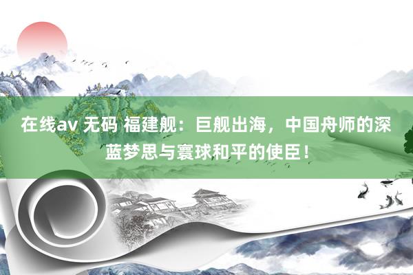 在线av 无码 福建舰：巨舰出海，中国舟师的深蓝梦思与寰球和平的使臣！