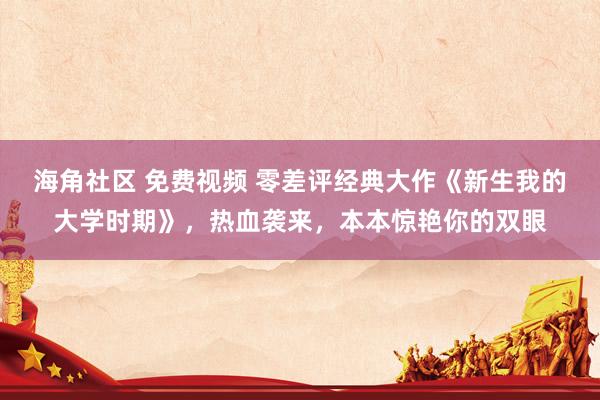 海角社区 免费视频 零差评经典大作《新生我的大学时期》，热血袭来，本本惊艳你的双眼