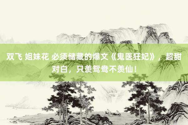 双飞 姐妹花 必须储藏的爆文《鬼医狂妃》，超甜对白，只羡鸳鸯不羡仙！