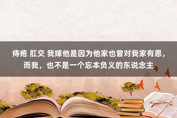 痔疮 肛交 我嫁他是因为他家也曾对我家有恩，而我，也不是一个忘本负义的东说念主