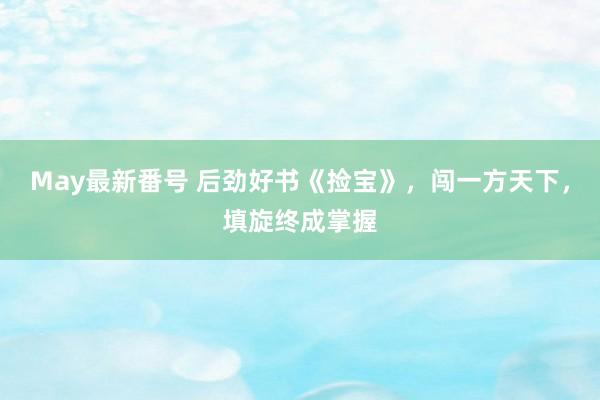May最新番号 后劲好书《捡宝》，闯一方天下，填旋终成掌握