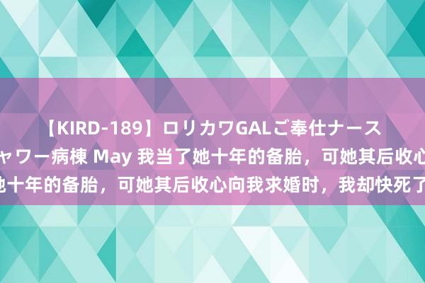 【KIRD-189】ロリカワGALご奉仕ナース 大量ぶっかけザーメンシャワー病棟 May 我当了她十年的备胎，可她其后收心向我求婚时，我却快死了！