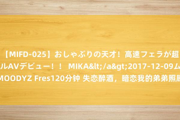 【MIFD-025】おしゃぶりの天才！高速フェラが超ヤバイ即尺黒ギャルAVデビュー！！ MIKA</a>2017-12-09ムーディーズ&$MOODYZ Fres120分钟 失恋醉酒，暗恋我的弟弟照顾了我一整夜，他：不许再为别的男东谈主哭