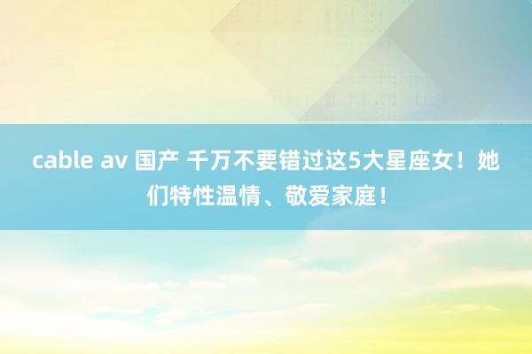cable av 国产 千万不要错过这5大星座女！她们特性温情、敬爱家庭！