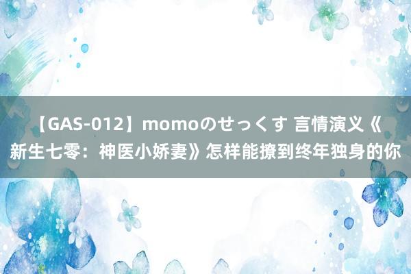 【GAS-012】momoのせっくす 言情演义《新生七零：神医小娇妻》怎样能撩到终年独身的你