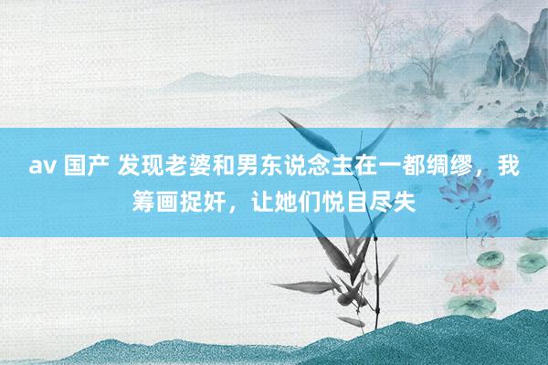 av 国产 发现老婆和男东说念主在一都绸缪，我筹画捉奸，让她们悦目尽失