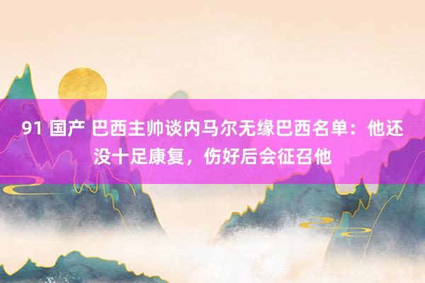 91 国产 巴西主帅谈内马尔无缘巴西名单：他还没十足康复，伤好后会征召他
