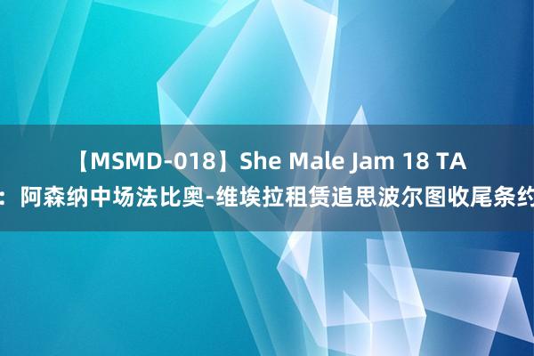 【MSMD-018】She Male Jam 18 TA：阿森纳中场法比奥-维埃拉租赁追思波尔图收尾条约
