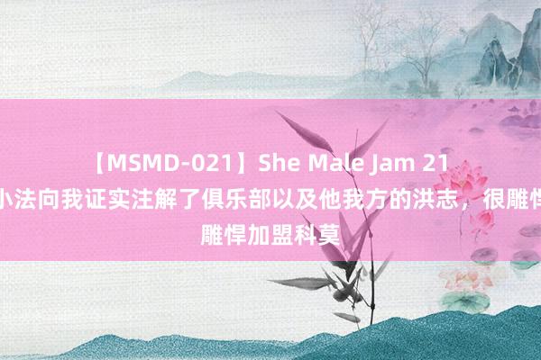 【MSMD-021】She Male Jam 21 罗贝托：小法向我证实注解了俱乐部以及他我方的洪志，很雕悍加盟科莫