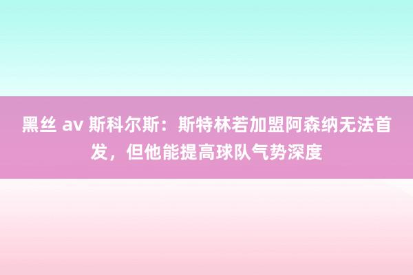 黑丝 av 斯科尔斯：斯特林若加盟阿森纳无法首发，但他能提高球队气势深度