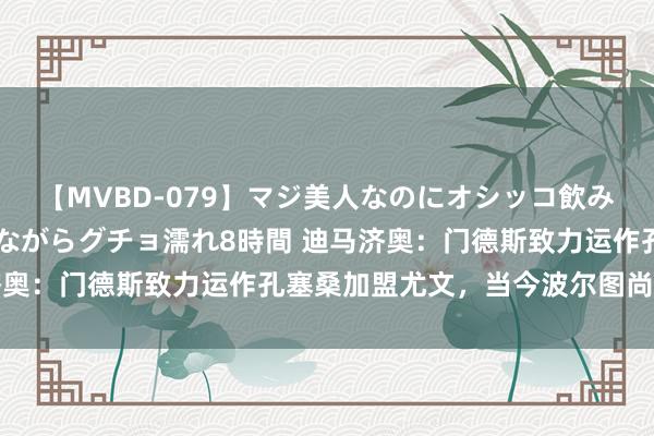 【MVBD-079】マジ美人なのにオシッコ飲みまくり！マゾ飲尿 飲みながらグチョ濡れ8時間 迪马济奥：门德斯致力运作孔塞桑加盟尤文，当今波尔图尚未批准