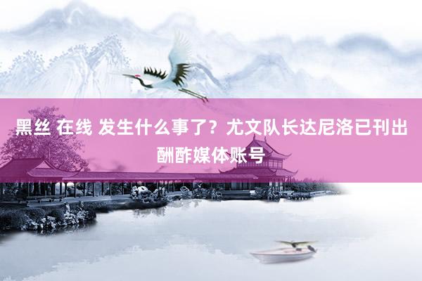 黑丝 在线 发生什么事了？尤文队长达尼洛已刊出酬酢媒体账号