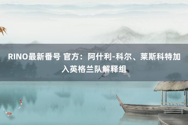 RINO最新番号 官方：阿什利-科尔、莱斯科特加入英格兰队解释组