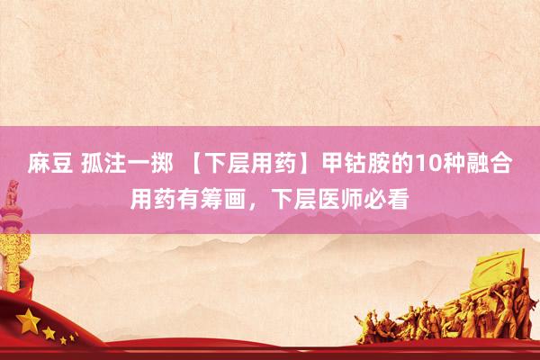 麻豆 孤注一掷 【下层用药】甲钴胺的10种融合用药有筹画，下层医师必看