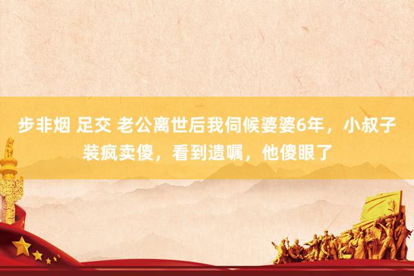 步非烟 足交 老公离世后我伺候婆婆6年，小叔子装疯卖傻，看到遗嘱，他傻眼了