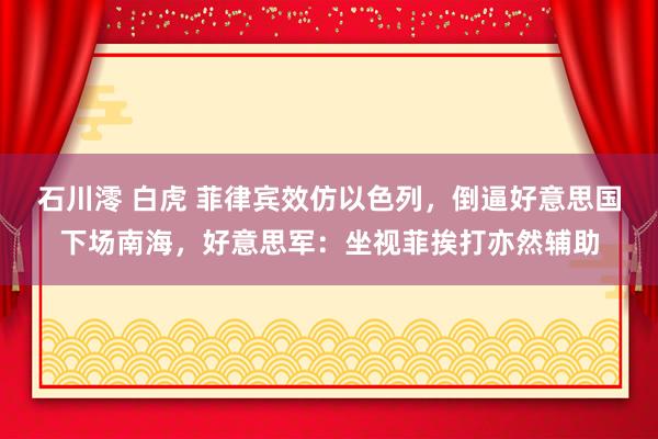 石川澪 白虎 菲律宾效仿以色列，倒逼好意思国下场南海，好意思军：坐视菲挨打亦然辅助
