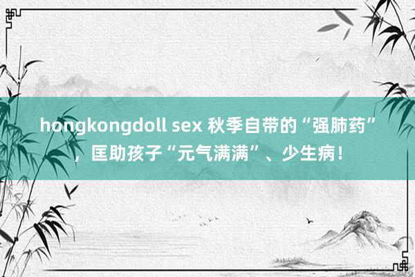 hongkongdoll sex 秋季自带的“强肺药”，匡助孩子“元气满满”、少生病！