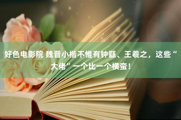 好色电影院 魏晋小楷不惟有钟繇、王羲之，这些“大佬”一个比一个横蛮！