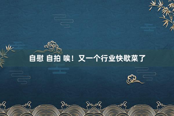自慰 自拍 唉！又一个行业快歇菜了