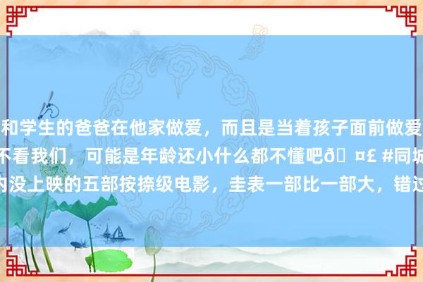 和学生的爸爸在他家做爱，而且是当着孩子面前做爱，太刺激了，孩子完全不看我们，可能是年龄还小什么都不懂吧🤣 #同城 #文爱 #自慰 国内没上映的五部按捺级电影，圭表一部比一部大，错过一部太可惜|宋康昊|薛景求|莫妮卡·贝鲁奇