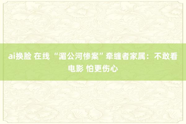 ai换脸 在线 “湄公河惨案”牵缠者家属：不敢看电影 怕更伤心