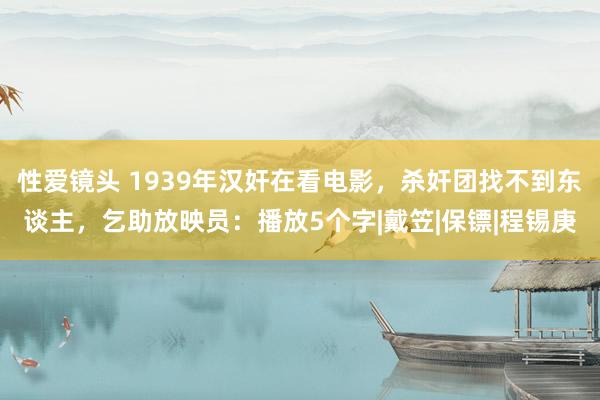 性爱镜头 1939年汉奸在看电影，杀奸团找不到东谈主，乞助放映员：播放5个字|戴笠|保镖|程锡庚