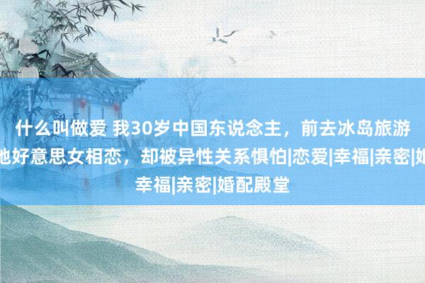什么叫做爱 我30岁中国东说念主，前去冰岛旅游，和当地好意思女相恋，却被异性关系惧怕|恋爱|幸福|亲密|婚配殿堂